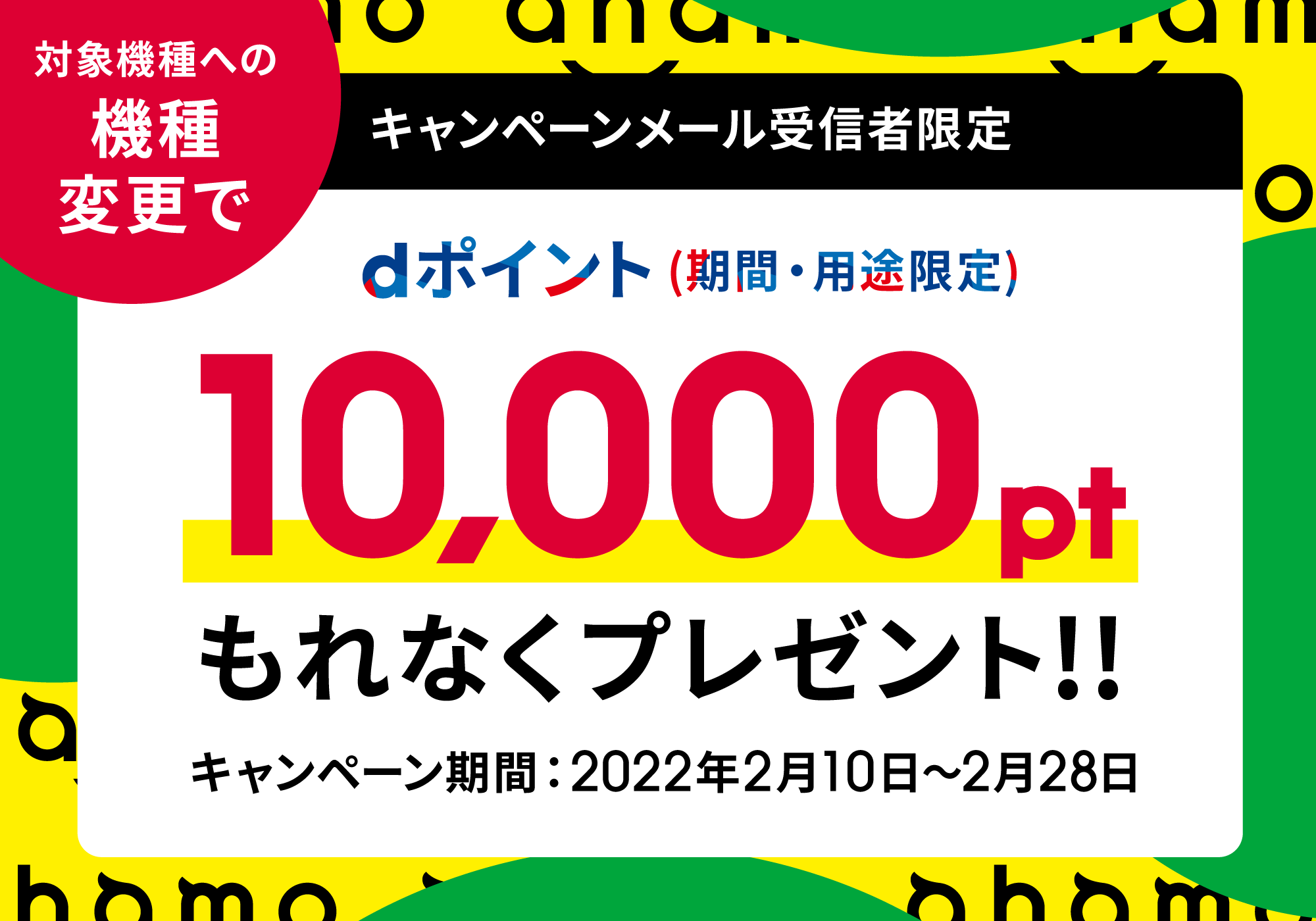 キャンペーンメール受信者限定 対象機種への機種変更でdポイント（期間・用途限定）10,000ポイントもれなくプレゼント！！ キャンペーン期間：2022年2月10日～2月28日