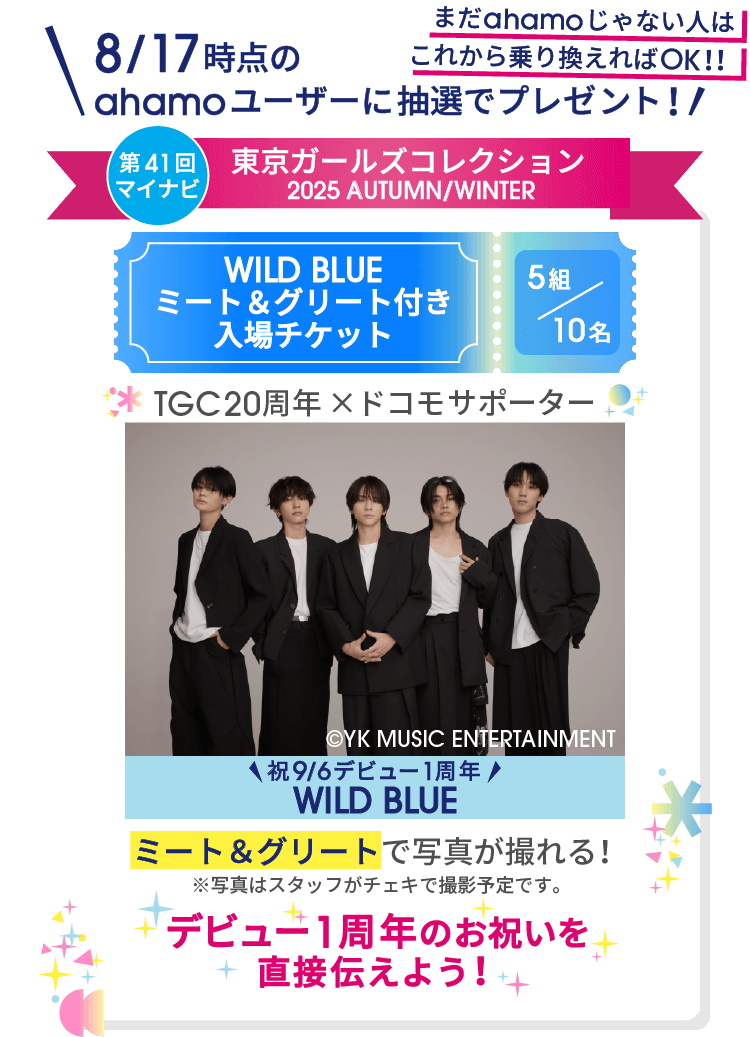 まだahamoじゃない人はこれから乗り換えればOK!! 8/17時点のahamoユーザーに抽選でプレゼント! 第41回マイナビ 東京ガールズコレクション2025AUTUMN/WINTER WILD BLUE ミート&グリート付き入場チケット 5組/10名 TGC20周年 × ドコモサポーター ©YK MUSIC ENTERTAINMENT 祝9/6デビュー1周年 WILD BLUE ミート&グリートで写真が撮れる!※写真はスタッフがチェキで撮影予定です。 デビュー1周年のお祝いを直接伝えよう!
