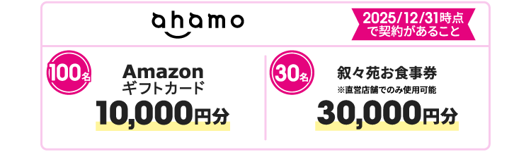 ahamo 2025/12/31時点で契約があること 100名 Amazonギフトカード 10,000円分 30名 叙々苑お食事券 ※直営店舗でのみ使用可能　30,000円分