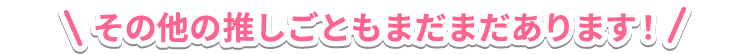 その他の推しごともまだまだあります！