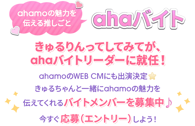 ahamoの魅力を伝える推しごと ahaバイト きゅるりんってしてみてが、ahaバイトリーダーに就任！ahamoのWEB CMにも出演決定★ きゅるちゃんと一緒にahamoの魅力を伝えてくれるバイトメンバーを募集中♪ 今すぐに応募（エントリー）しよう！