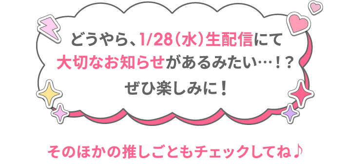 どうやら、1/28（水）生配信にて大切なお知らせがあるみたい…！？ ぜひ楽しみに！そのほかの推しごともチェックしてね♪