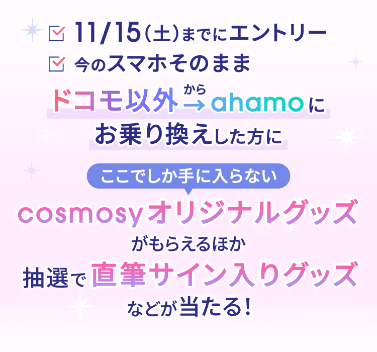 11/15(土)までにエントリー 今のスマホそのまま ドコモ以外からahamoにお乗り換えした方に ここでしか手に入らないcosmosyオリジナルグッズがもらえるほか 抽選で直筆サイン入りグッズなどが当たる!