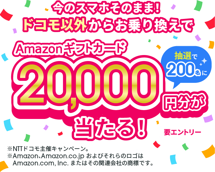 今のスマホそのまま！ドコモ以外からお乗り換えでAmazonギフトカード20,000円分が抽選で200名に当たる！ 要エントリー ※NTTドコモ主催キャンペーン。 ※Amazon、Amazon.co.jp およびそれらのロゴはAmazon.com, Inc. またはその関連会社の商標です。