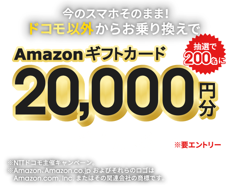 今のスマホそのまま！ドコモ以外からお乗り換えでAmazonギフトカード20,000円分が抽選で200名に当たる！ ※要エントリー ※NTTドコモ主催キャンペーン。 ※Amazon、Amazon.co.jp およびそれらのロゴはAmazon.com, Inc. またはその関連会社の商標です。