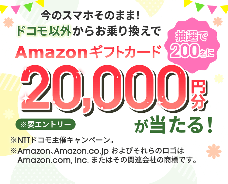 今のスマホそのまま！ドコモ以外からお乗り換えでAmazonギフトカード20,000円分が抽選で200名に当たる！ ※要エントリー ※NTTドコモ主催キャンペーン。 ※Amazon、Amazon.co.jp およびそれらのロゴはAmazon.com, Inc. またはその関連会社の商標です。