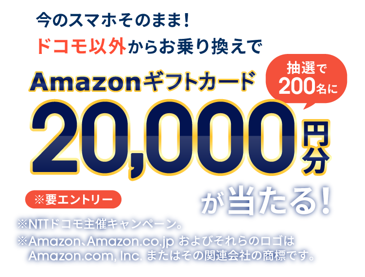 今のスマホそのまま！ドコモ以外からお乗り換えでAmazonギフトカード20,000円分が抽選で200名に当たる！ ※要エントリー ※NTTドコモ主催キャンペーン。 ※Amazon、Amazon.co.jp およびそれらのロゴはAmazon.com, Inc. またはその関連会社の商標です。