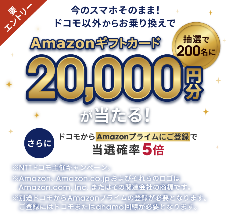 要エントリー 今のスマホそのまま！ドコモ以外からお乗り換えで 抽選で200名に Amazonギフトカード20,000円分が当たる！さらに ドコモからAmazonプライムにご登録で当選確率5倍 ※NTTドコモ主催キャンペーン。 ※Amazon、Amazon.co.jp およびそれらのロゴはAmazon.com, Inc. またはその関連会社の商標です。※別途ドコモからAmazonプライムの登録が必要となります。ご登録にはドコモまたはahamo回線が必要となります。