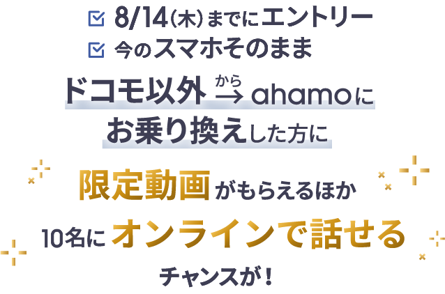 8/14(木)までにエントリー 今のスマホそのまま ドコモ以外からahamoにお乗り換えした方に 限定動画がもらえるほか10名にオンラインで話せるチャンスが!