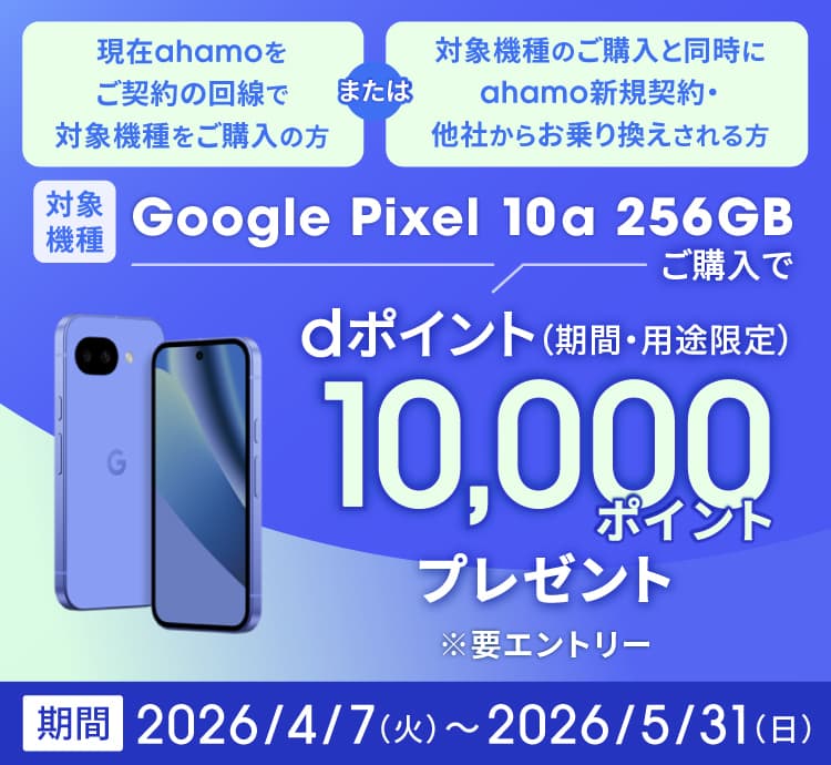 現在ahamoをご契約の回線で対象機種をご購入の方または対象機種のご購入と同時にahamo新規契約・他社からお乗り換えされる方 対象機種 Google Pixel 10a 256GBご購入で dポイント（期間・用途限定）10,000ポイントプレゼント ※要エントリー 期間 2026/4/7（火）～2026/5/31（日）