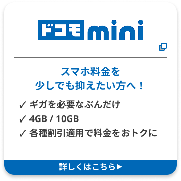 ドコモ mini スマホ料金を 少しでも抑えたい方へ！ ✓ ギガを必要なぶんだけ ✓ 4GB / 10GB ✓ 各種割引適用で料金をおトクに 詳しくはこちら