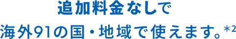 追加料金なしで海外91の国・地域で使えます。