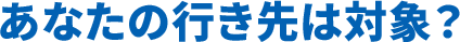 あなたの行き先は対象?