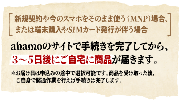 新規契約や今のスマホをそのまま使う（MNP）場合、または端末購入やSIMカード発行が伴う場合 ahamoのサイトで手続きを完了してから、３～５日後にご自宅に商品が届きます。＊お届け日は申込みの途中で選択可能です。商品を受け取った後、ご自身で開通作業を行えば手続きは完了します。