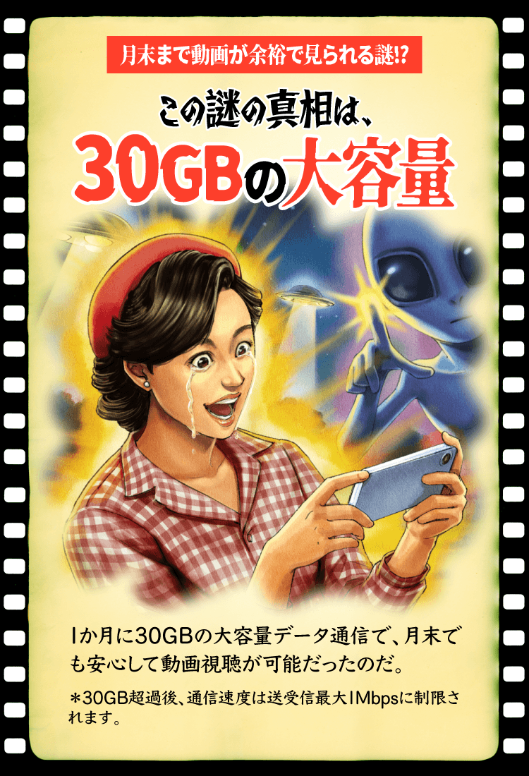 月末まで動画が余裕で見られる謎!? この謎の真相は、30GBの大容量 1か月に30GBの大容量データ通信で、月末でも安心して動画視聴が可能だったのだ。＊30GB超過後、通信速度は送受信最大1Mbpsに制限されます。