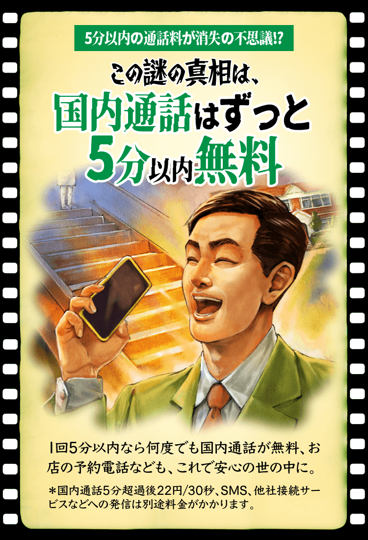 5分以内の通話料が消失の不思議!? この謎の真相は、国内通話はずっと5分以内無料 1回5分以内なら何度でも国内通話が無料、お店の予約電話なども、これで安心の世の中に。＊国内通話5分超過後22円/30秒、SMS、他社接続サービスなどへの発信は別途料金がかかります。