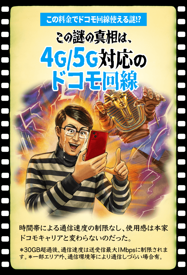 この料金でドコモ回線使える謎!?この謎の真相は、4G/5G対応のドコモ回線 時間帯による通信速度の制限なし、使用感は本家ドコモキャリアと変わらないのだった。＊30GB超過後、通信速度は送受信最大1Mbpsに制限されます。＊一部エリア外、通信環境等により通信しづらい場合有。