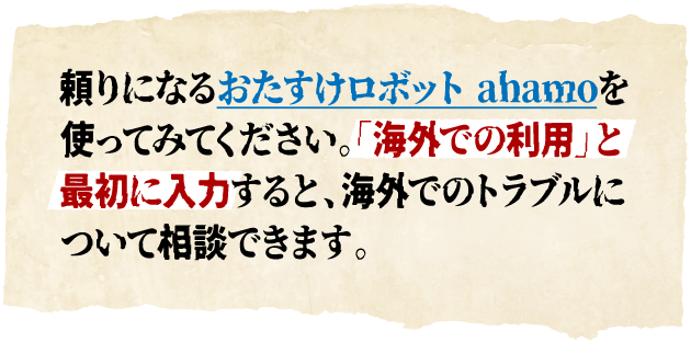 頼りになるおたすけロボットahamoを使ってみてください。「海外での利用」と最初に入力すると、海外でのトラブルについて相談できます。