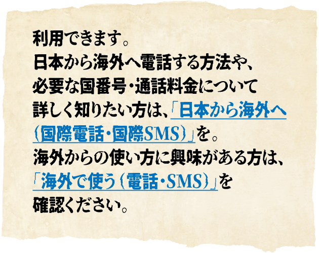 利用できます。日本から海外へ電話する方法や、必要な国番号・通話料金について詳しく知りたい方は、「日本から海外へ（国際電話・国際SMS）」を。海外からの使い方に興味がある方は、「海外で使う（電話・SMS）」を確認ください。