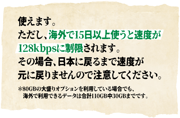 使えます。ただし、海外で15日以上使うと速度が128kbpsに制限されます。その場合、日本に戻るまで速度が元に戻りませんので注意してください。＊80GBの大盛りオプションを利用している場合でも、海外で利用できるデータは合計110GB中30GBまでです。