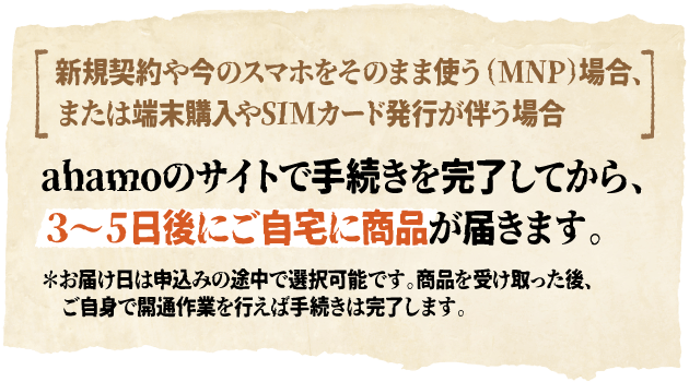 新規契約や今のスマホをそのまま使う（MNP）場合、または端末購入やSIMカード発行が伴う場合 ahamoのサイトで手続きを完了してから、３～５日後にご自宅に商品が届きます。＊お届け日は申込みの途中で選択可能です。商品を受け取った後、ご自身で開通作業を行えば手続きは完了します。