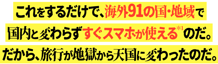 これをするだけで、海外91の国・地域で国内と変わらずすぐスマホが使える＊1のだ。だから、旅行が地獄から天国に変わったのだ。