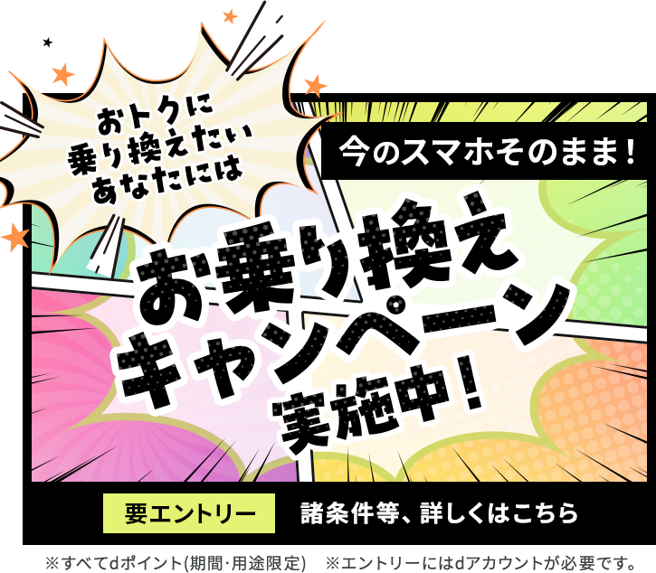 おトクに乗り換えたいあなたには 今のスマホそのまま！お乗り換えキャンペーン実施中! 要エントリー 諸条件等、詳しくはこちら ※すべてdポイント(期間・用途限定) ※エントリーにはdアカウントが必要です。