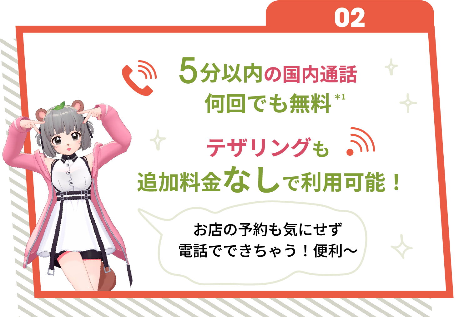 02 5分以内の国内通話何回でも無料※1 テザリングも追加料金なしで利用可能！ お店の予約も気にせず電話でできちゃう！便利～
