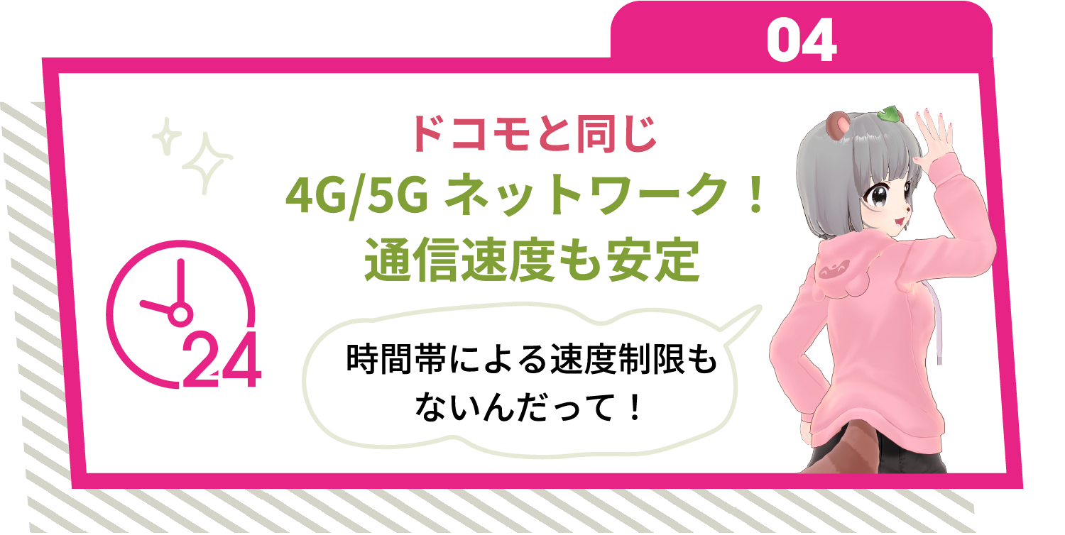 04 ドコモと同じ4G/5Gネットワーク！通信速度も安定 時間帯による速度制限もないんだって！