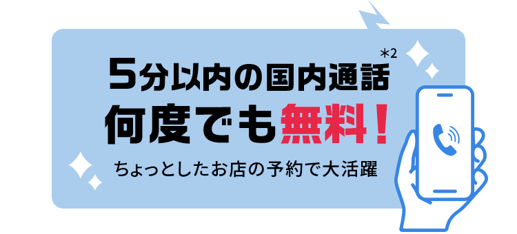 5分以内の国内通話＊2何度でも無料！ちょっとしたお店の予約で大活躍
