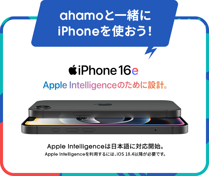 ahamoと一緒にiPhoneを使おう！ iPhone16e Apple Intelligenceのために設計。Apple Intelligenceは日本語に対応開始。Apple Intelligenceを利用するには、iOS 18.4以降が必要です。