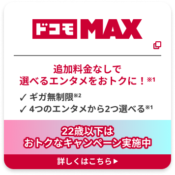ドコモ MAX 追加料金なしで 選べるエンタメをおトクに！※1 ✓ ギガ無制限※2 ✓ 4つのエンタメから2つ選べる※1 22歳以下は おトクなキャンペーン実施中 詳しくはこちら