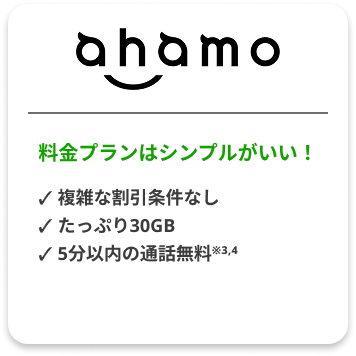 ahamo 料金プランはシンプルがいい！✓ 複雑な割引条件なし ✓ たっぷり30GB ✓ 5分以内の通話無料※3,4 詳しくはこちら