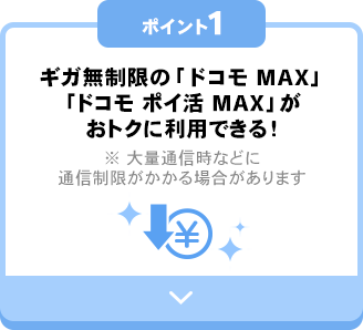 ポイント1 ギガ無制限の「ドコモ MAX」「ドコモ ポイ活 MAX」がおトクに利用できる！※ 大量通信時などに通信制限がかかる場合があります