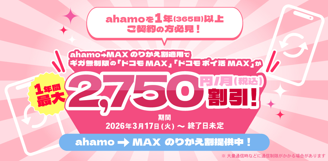 ahamoを1年（365日）以上ご契約の方必見！ahamo→MAXのりかえ割適用でギガ無制限の「ドコモ MAX」「ドコモ ポイ活 MAX」が1年間最大2,750円/月（税込）割引 期間 2026年3月17日（火）～終了日未定 ahamo→MAX のりかえ割提供中！ ※大量通信時などに通信速度制限がかかる場合があります