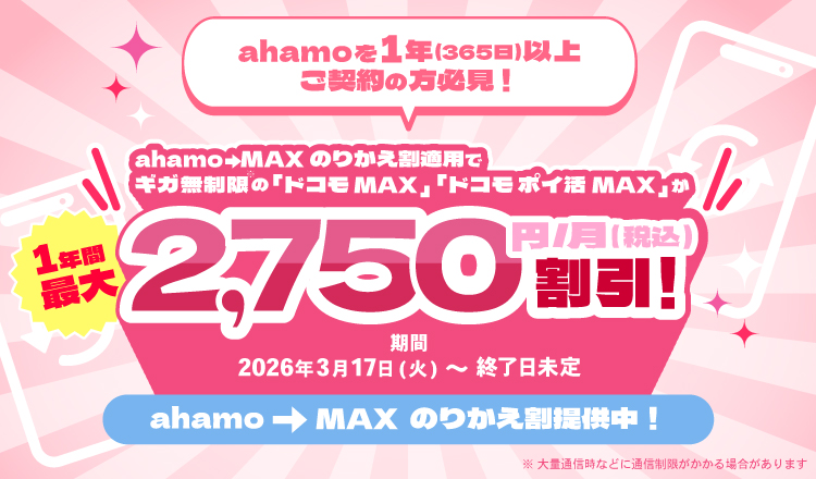 ahamoを1年（365日）以上ご契約の方必見！ahamo→MAXのりかえ割適用でギガ無制限の「ドコモ MAX」「ドコモ ポイ活 MAX」が1年間最大2,750円/月（税込）割引 期間 2026年3月17日（火）～終了日未定 ahamo→MAX のりかえ割提供中！ ※大量通信時などに通信速度制限がかかる場合があります