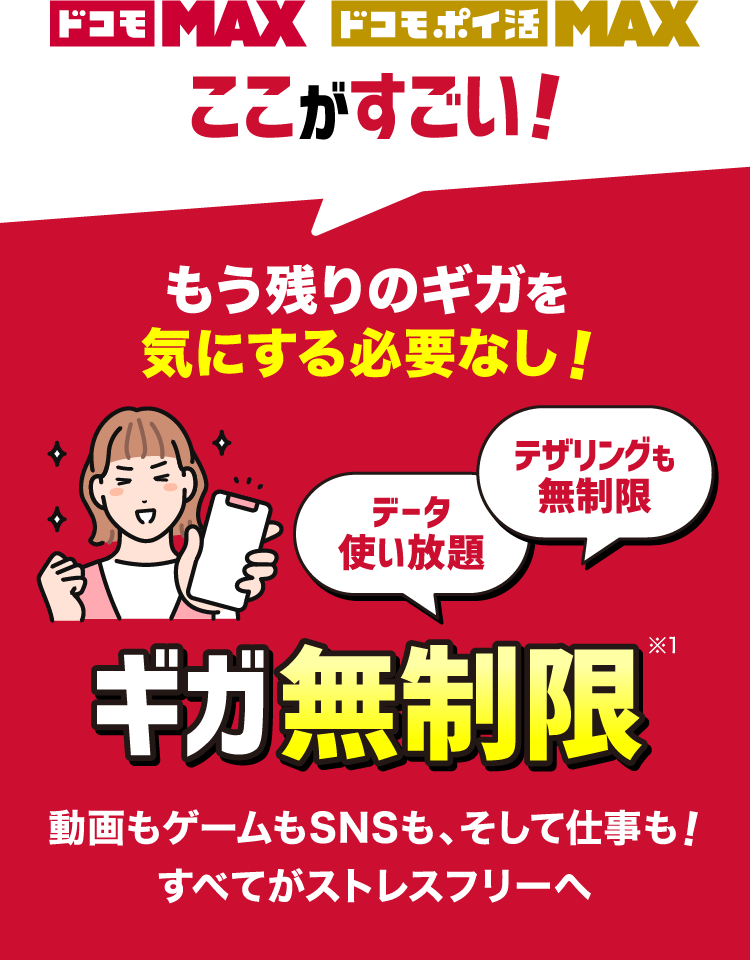 ドコモ MAX ドコモ ポイ活 MAX ここがすごい！もう残りのギガを気にする必要なし！ギガ無制限※1 データ使い放題テザリングも無制限 動画もゲームもSNSも、そして仕事も！すべてがストレスフリーへ