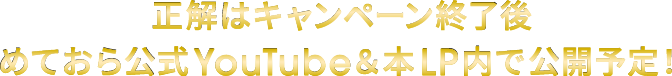 正解はキャンペーン終了後めておら公式YouTube＆本LP内で公開予定！