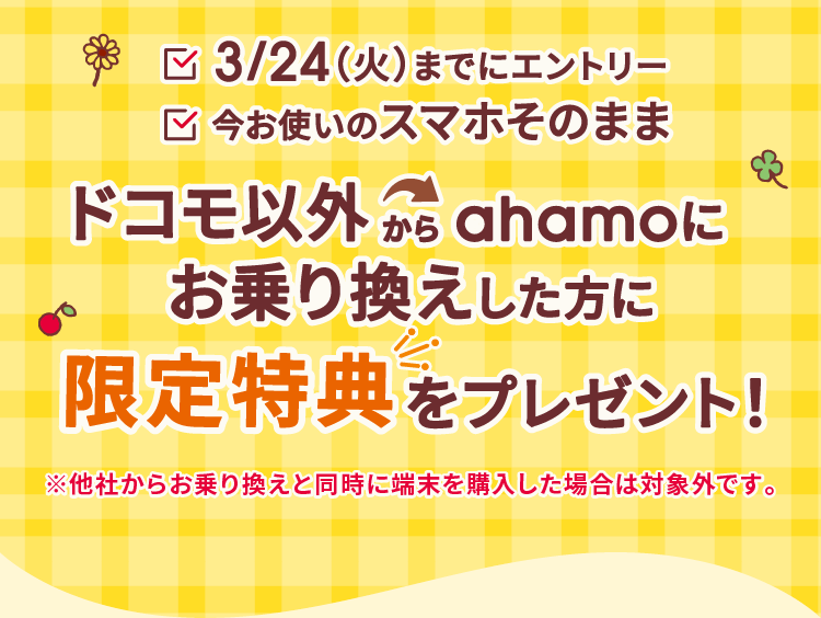 3/24（火）までにエントリー 今お使いのスマホそのまま ドコモ以外からahamoにお乗り換えした方に 限定特典をプレゼント！ ※他社からお乗り換えと同時に端末を購入した場合は対象外です。