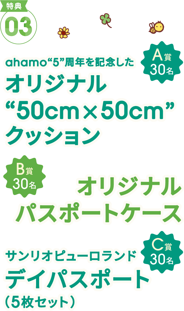 特典03 A賞30名 ahamo“5”周年を記念した オリジナル“50cm×50cm”クッション B賞30名 オリジナルパスポートケース C賞30名 サンリオピューロランドデイパスポート（5枚セット）