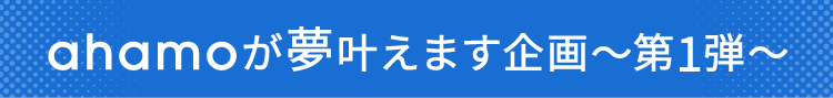 ahamoが夢叶えます企画～第1弾～