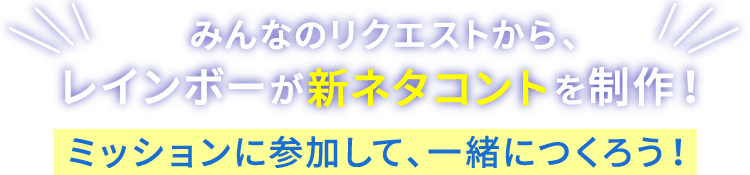 みんなのリクエストから、レインボーが新ネタコントを制作！ ミッションに参加して、一緒につくろう！
