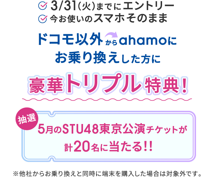 3/31（火）までにエントリー 今お使いのスマホそのまま ドコモ以外からahamoにお乗り換えした方に 豪華トリプル特典！ 抽選 5月のSTU48東京公演チケットが計20名に当たる！！ ※他社からお乗り換えと同時に端末を購入した場合は対象外です。