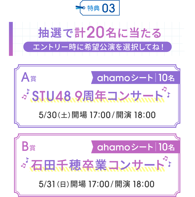特典03 抽選で計20名に当たる エントリー時に希望公演を選択してね！A賞 ahamoシート｜10名 STU48 9周年コンサート 5/30（土）開場 17:00/開演 18:00 B賞 ahamoシート｜10名 石田千穂卒業コンサート 5/31（日）開場 17:00/開演 18:00